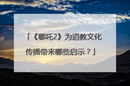 《哪吒2》为道教文化传播带来哪些启示？