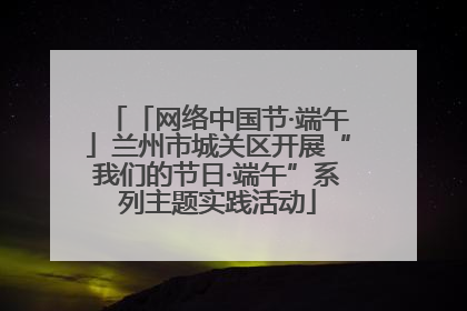 「网络中国节·端午」兰州市城关区开展“我们的节日·端午”系列主题实践活动