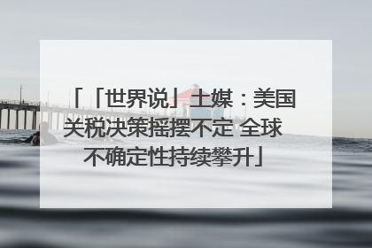 「世界说」土媒：美国关税决策摇摆不定 全球不确定性持续攀升