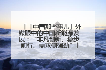 「中国那些事儿」外媒眼中的中国新能源发展：“非凡创新、稳步前行、需求侧强劲”