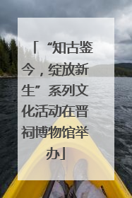 “知古鉴今，绽放新生”系列文化活动在晋祠博物馆举办