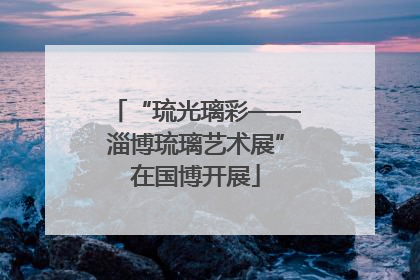 “琉光璃彩——淄博琉璃艺术展”在国博开展