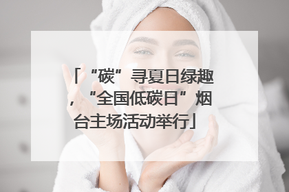 “碳”寻夏日绿趣，“全国低碳日”烟台主场活动举行