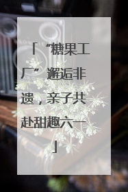 “糖果工厂”邂逅非遗，亲子共赴甜趣六一