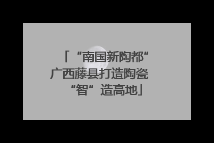 “南国新陶都”广西藤县打造陶瓷“智”造高地