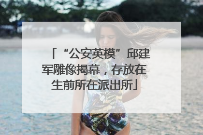 “公安英模”邱建军雕像揭幕，存放在生前所在派出所