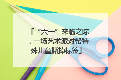 “六一”来临之际，一场艺术派对帮特殊儿童撕掉标签