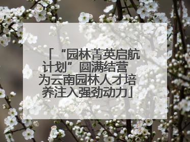 “园林菁英启航计划”圆满结营 为云南园林人才培养注入强劲动力