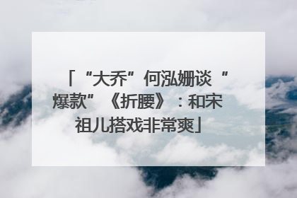 “大乔”何泓姗谈“爆款”《折腰》：和宋祖儿搭戏非常爽
