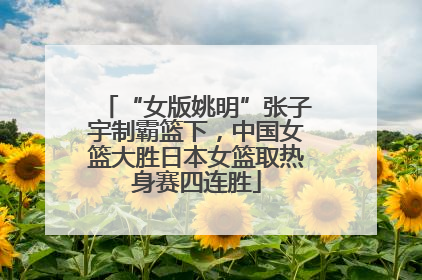 “女版姚明”张子宇制霸篮下，中国女篮大胜日本女篮取热身赛四连胜