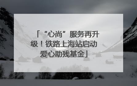 “心尚”服务再升级！铁路上海站启动爱心助残基金
