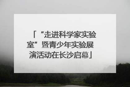 “走进科学家实验室”暨青少年实验展演活动在长沙启幕