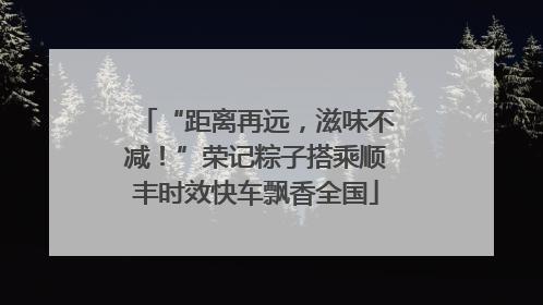 “距离再远，滋味不减！”荣记粽子搭乘顺丰时效快车飘香全国