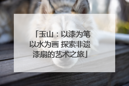 玉山：以漆为笔 以水为画 探索非遗漆扇的艺术之旅