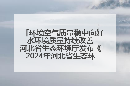环境空气质量稳中向好 水环境质量持续改善 河北省生态环境厅发布《2024年河北省生态环境状况公报》