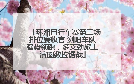 环湘自行车赛第二场排位赛收官 浏阳车队强势领跑，多支劲旅上演圈数拉锯战