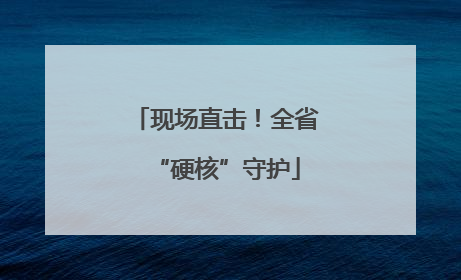 现场直击！全省“硬核”守护