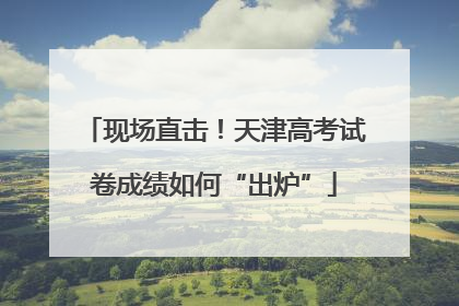 现场直击！天津高考试卷成绩如何“出炉”