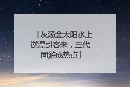 灰汤金太阳水上逆漂引客来，三代同游成热点