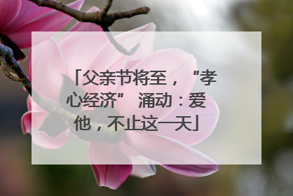 父亲节将至，“孝心经济” 涌动：爱他，不止这一天