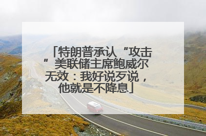 特朗普承认“攻击”美联储主席鲍威尔无效：我好说歹说，他就是不降息