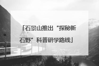 石景山推出“探秘新石野”科普研学路线