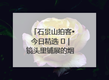 石景山拍客•今日精选 ㉓｜镜头里铺展的烟火画卷（上）