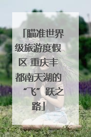 瞄准世界级旅游度假区 重庆丰都南天湖的“飞”跃之路