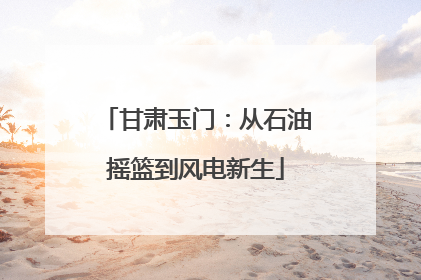 甘肃玉门：从石油摇篮到风电新生
