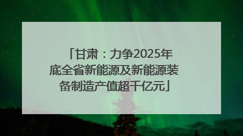 甘肃：力争2025年底全省新能源及新能源装备制造产值超千亿元
