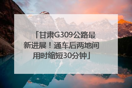 甘肃G309公路最新进展！通车后两地间用时缩短30分钟
