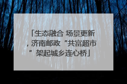 生态融合 场景更新，济南邮政“共富超市”架起城乡连心桥