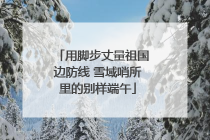 用脚步丈量祖国边防线 雪域哨所里的别样端午