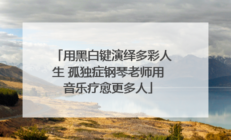 用黑白键演绎多彩人生 孤独症钢琴老师用音乐疗愈更多人