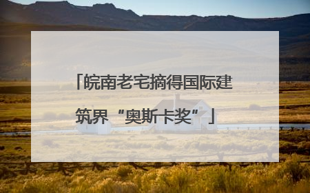 皖南老宅摘得国际建筑界“奥斯卡奖”