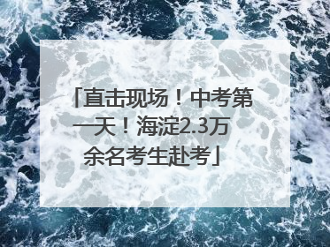 直击现场！中考第一天！海淀2.3万余名考生赴考