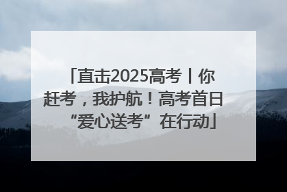 直击2025高考丨你赶考，我护航！高考首日“爱心送考”在行动