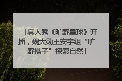 真人秀《旷野星球》开播，魏大勋王安宇组“旷野搭子”探索自然