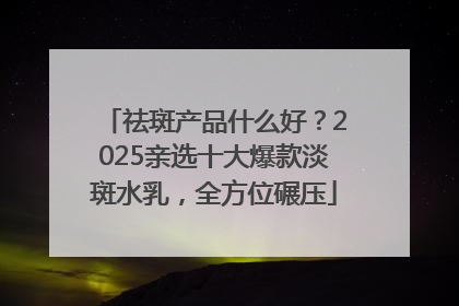 祛斑产品什么好？2025亲选十大爆款淡斑水乳，全方位碾压