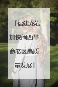 福建龙岩加快闽西革命老区高质量发展