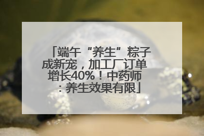 端午“养生”粽子成新宠，加工厂订单增长40%！中药师：养生效果有限