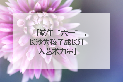 端午“六一”，长沙为孩子成长注入艺术力量