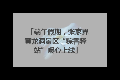 端午假期，张家界黄龙洞景区“粽香驿站”暖心上线