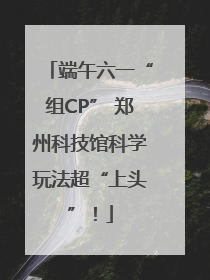 端午六一“组CP” 郑州科技馆科学玩法超“上头”！
