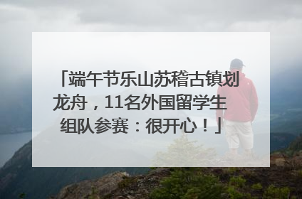 端午节乐山苏稽古镇划龙舟，11名外国留学生组队参赛：很开心！