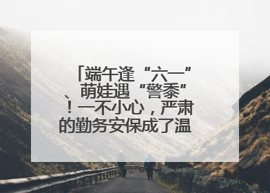 端午逢“六一”、萌娃遇“警黍”！一不小心，严肃的勤务安保成了温情的节日互动