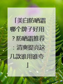美白防晒霜哪个牌子好用？防晒霜推荐：清爽提亮这几款谁用谁夸