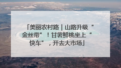 美丽农村路｜山路升级“金丝带”！甘薯鲜桃坐上“快车”，开去大市场