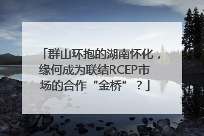 群山环抱的湖南怀化，缘何成为联结RCEP市场的合作“金桥”？