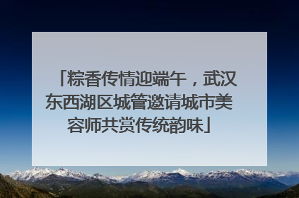 粽香传情迎端午，武汉东西湖区城管邀请城市美容师共赏传统韵味